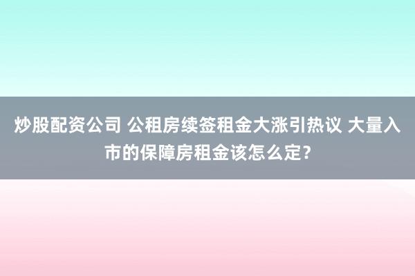 炒股配资公司 公租房续签租金大涨引热议 大量入市的保障房租金该怎么定？