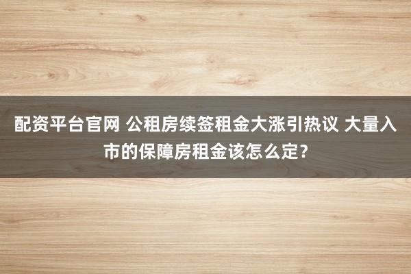 配资平台官网 公租房续签租金大涨引热议 大量入市的保障房租金该怎么定？