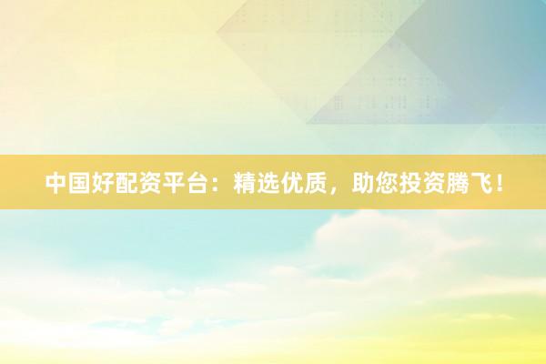 中国好配资平台：精选优质，助您投资腾飞！