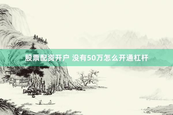 股票配资开户 没有50万怎么开通杠杆