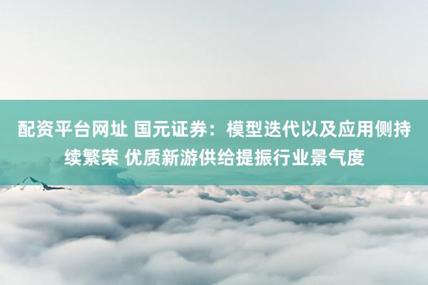 配资平台网址 国元证券：模型迭代以及应用侧持续繁荣 优质新游供给提振行业景气度