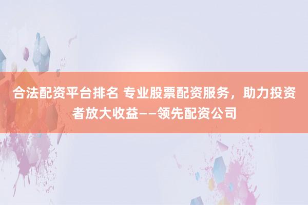 合法配资平台排名 专业股票配资服务，助力投资者放大收益——领先配资公司