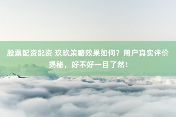 股票配资配资 玖玖策略效果如何？用户真实评价揭秘，好不好一目了然！