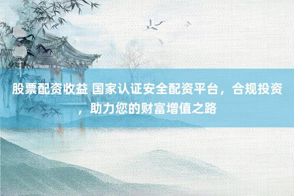 股票配资收益 国家认证安全配资平台，合规投资，助力您的财富增值之路