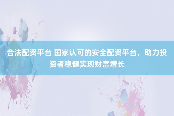 合法配资平台 国家认可的安全配资平台，助力投资者稳健实现财富增长
