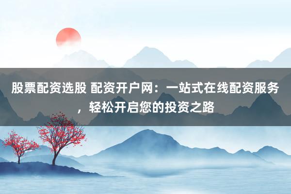 股票配资选股 配资开户网：一站式在线配资服务，轻松开启您的投资之路