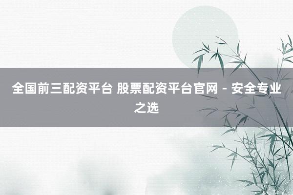 全国前三配资平台 股票配资平台官网 - 安全专业之选