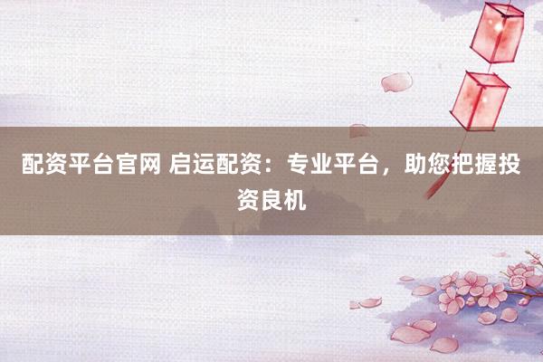 配资平台官网 启运配资：专业平台，助您把握投资良机