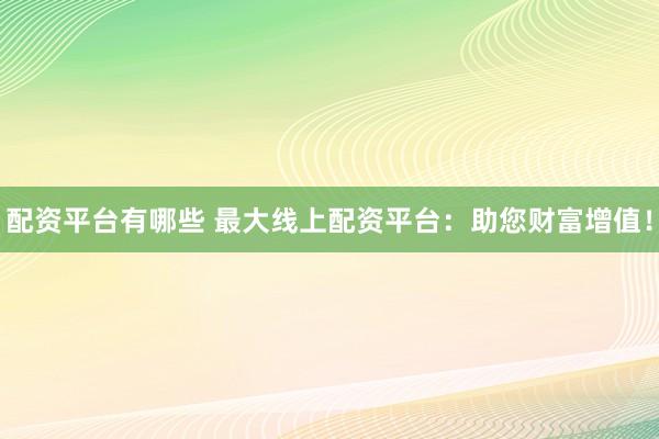 配资平台有哪些 最大线上配资平台：助您财富增值！