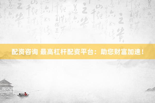 配资咨询 最高杠杆配资平台：助您财富加速！