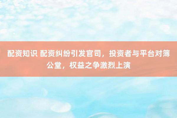 配资知识 配资纠纷引发官司，投资者与平台对簿公堂，权益之争激烈上演