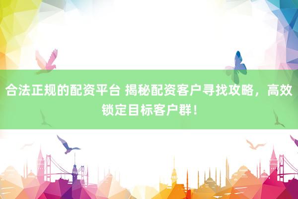 合法正规的配资平台 揭秘配资客户寻找攻略，高效锁定目标客户群！