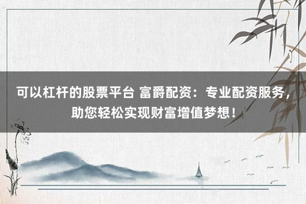 可以杠杆的股票平台 富爵配资：专业配资服务，助您轻松实现财富增值梦想！