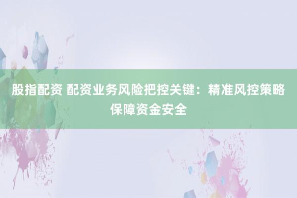 股指配资 配资业务风险把控关键：精准风控策略保障资金安全