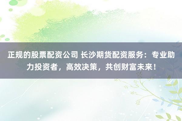 正规的股票配资公司 长沙期货配资服务：专业助力投资者，高效决策，共创财富未来！