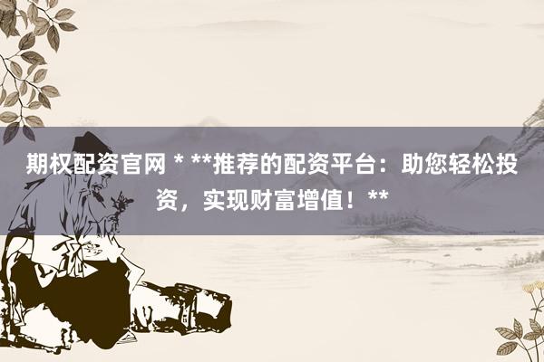期权配资官网 * **推荐的配资平台：助您轻松投资，实现财富增值！**