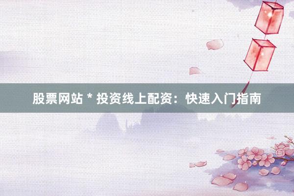 股票网站 * 投资线上配资：快速入门指南