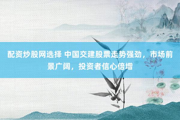 配资炒股网选择 中国交建股票走势强劲，市场前景广阔，投资者信心倍增