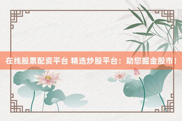 在线股票配资平台 精选炒股平台：助您掘金股市！