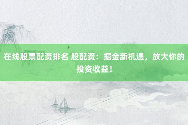 在线股票配资排名 股配资：掘金新机遇，放大你的投资收益！