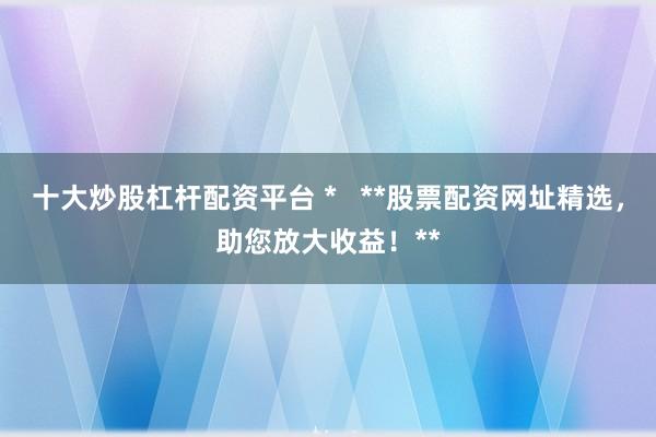 十大炒股杠杆配资平台 *   **股票配资网址精选，助您放大收益！**