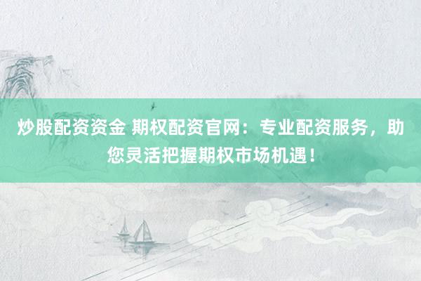 炒股配资资金 期权配资官网：专业配资服务，助您灵活把握期权市场机遇！