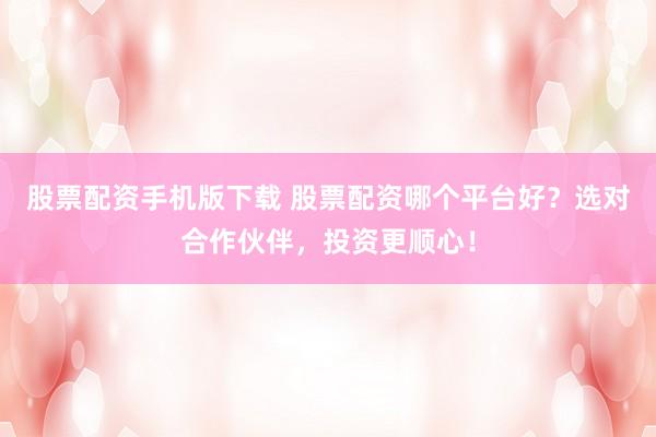 股票配资手机版下载 股票配资哪个平台好？选对合作伙伴，投资更顺心！