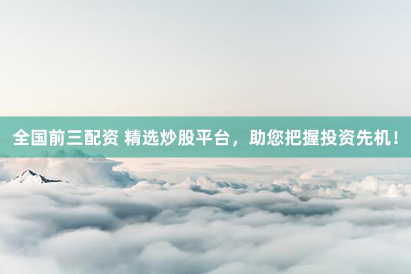 全国前三配资 精选炒股平台，助您把握投资先机！