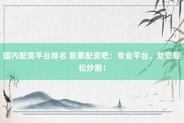 国内配资平台排名 股票配资吧：专业平台，助您轻松炒股！