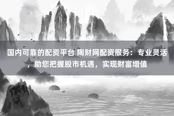 国内可靠的配资平台 陶财网配资服务：专业灵活，助您把握股市机遇，实现财富增值