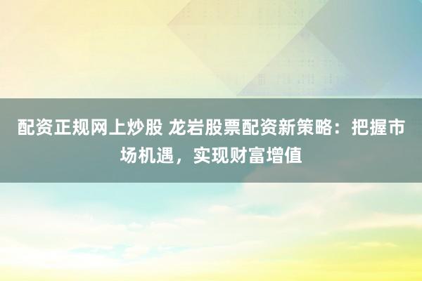 配资正规网上炒股 龙岩股票配资新策略：把握市场机遇，实现财富增值