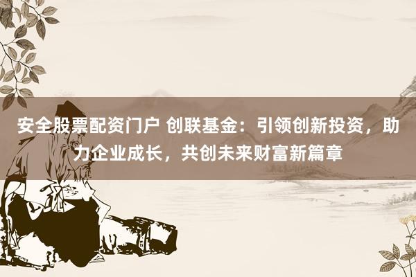 安全股票配资门户 创联基金：引领创新投资，助力企业成长，共创未来财富新篇章