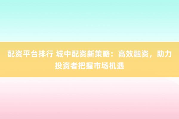 配资平台排行 城中配资新策略：高效融资，助力投资者把握市场机遇