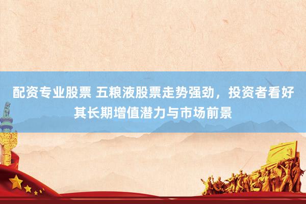 配资专业股票 五粮液股票走势强劲，投资者看好其长期增值潜力与市场前景