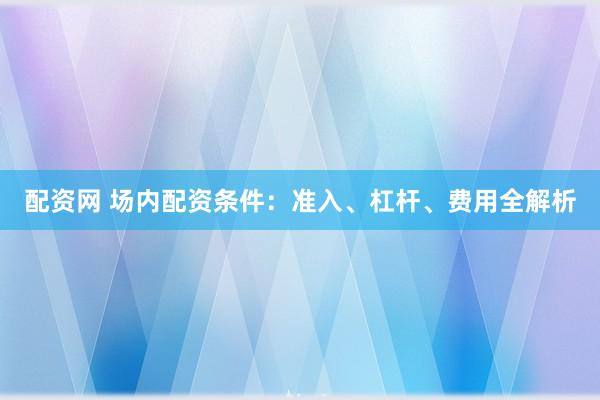 配资网 场内配资条件：准入、杠杆、费用全解析