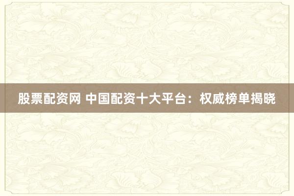 股票配资网 中国配资十大平台：权威榜单揭晓