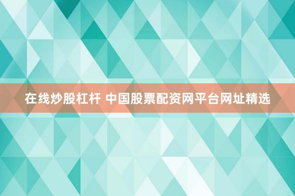 在线炒股杠杆 中国股票配资网平台网址精选