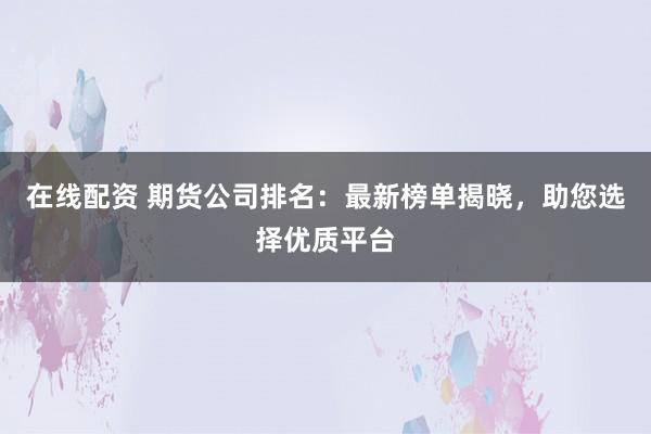 在线配资 期货公司排名：最新榜单揭晓，助您选择优质平台