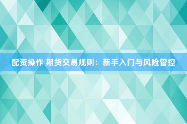 配资操作 期货交易规则：新手入门与风险管控