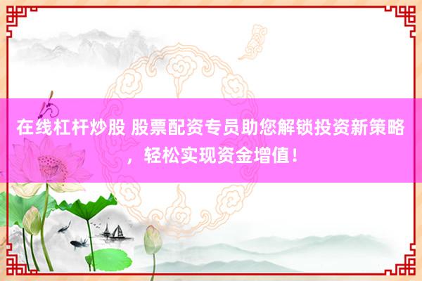 在线杠杆炒股 股票配资专员助您解锁投资新策略，轻松实现资金增值！