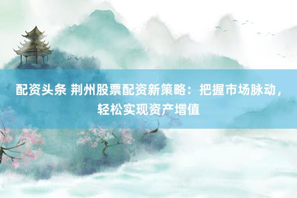 配资头条 荆州股票配资新策略：把握市场脉动，轻松实现资产增值