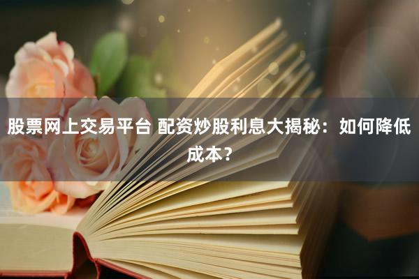 股票网上交易平台 配资炒股利息大揭秘：如何降低成本？