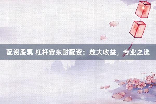 配资股票 杠杆鑫东财配资：放大收益，专业之选