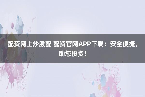 配资网上炒股配 配资官网APP下载：安全便捷，助您投资！