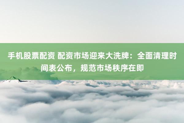 手机股票配资 配资市场迎来大洗牌：全面清理时间表公布，规范市场秩序在即
