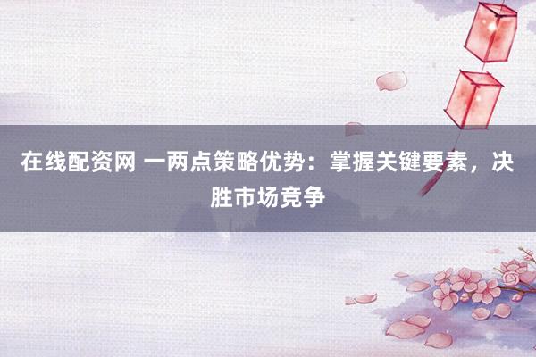 在线配资网 一两点策略优势：掌握关键要素，决胜市场竞争