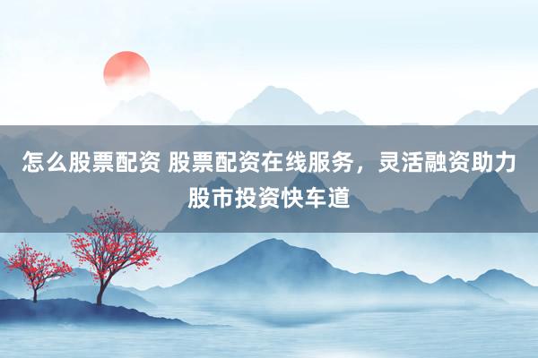 怎么股票配资 股票配资在线服务，灵活融资助力股市投资快车道