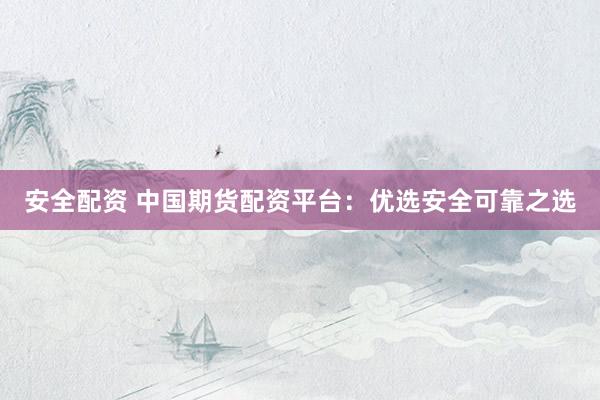 安全配资 中国期货配资平台：优选安全可靠之选