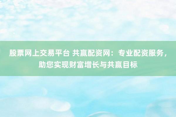 股票网上交易平台 共赢配资网：专业配资服务，助您实现财富增长与共赢目标