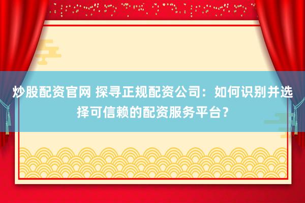 炒股配资官网 探寻正规配资公司：如何识别并选择可信赖的配资服务平台？